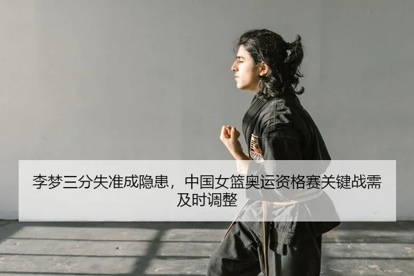 李梦三分失准成隐患，中国女篮奥运资格赛关键战需及时调整